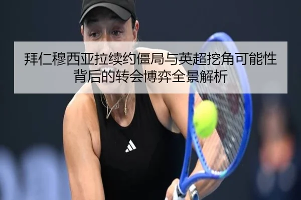 拜仁穆西亚拉续约僵局与英超挖角可能性背后的转会博弈全景解析