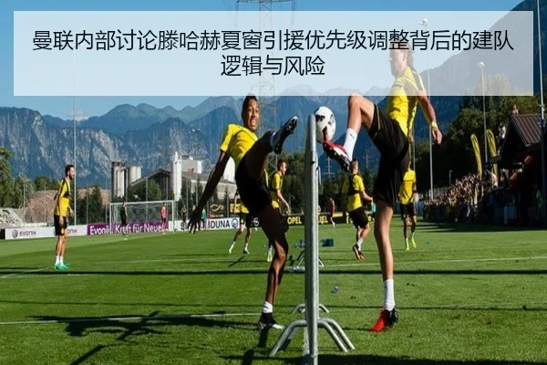 曼联内部讨论滕哈赫夏窗引援优先级调整背后的建队逻辑与风险