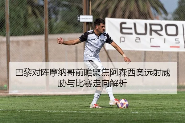 巴黎对阵摩纳哥前瞻聚焦阿森西奥远射威胁与比赛走向解析