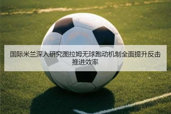 国际米兰深入研究图拉姆无球跑动机制全面提升反击推进效率