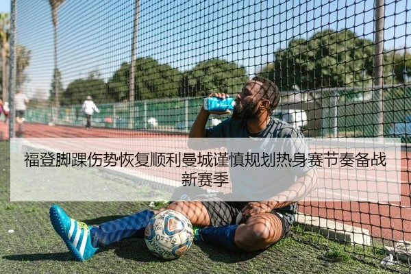 福登脚踝伤势恢复顺利曼城谨慎规划热身赛节奏备战新赛季