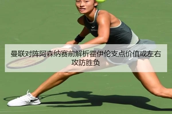 曼联对阵阿森纳赛前解析霍伊伦支点价值或左右攻防胜负